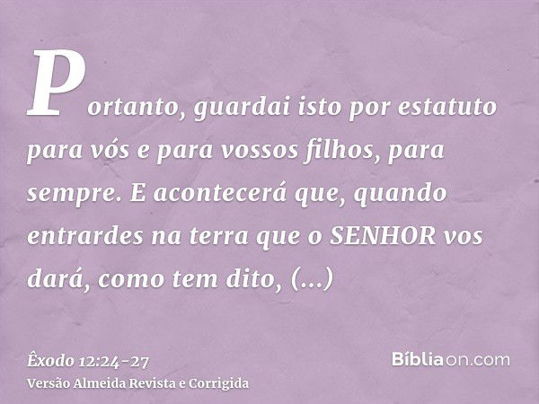 Portanto, guardai isto por estatuto para vós e para vossos filhos, para sempre.E acontecerá que, quando entrardes na terra que o SENHOR vos dará, como tem dito,