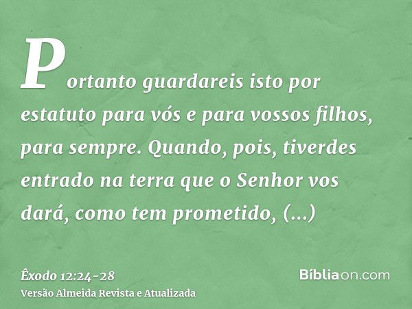 Portanto guardareis isto por estatuto para vós e para vossos filhos, para sempre.Quando, pois, tiverdes entrado na terra que o Senhor vos dará, como tem prometi