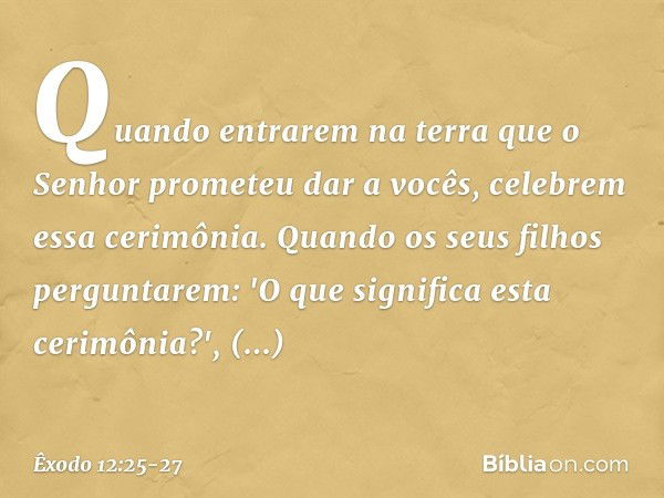 Quando entrarem na terra que o Senhor prometeu dar a vocês, celebrem essa ceri­mônia. Quando os seus filhos pergunta­rem: 'O que significa esta cerimônia?', res