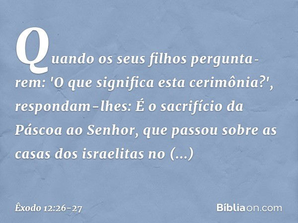 Quando os seus filhos pergunta­rem: 'O que significa esta cerimônia?', respondam-lhes: É o sacrifício da Páscoa ao Senhor, que passou sobre as casas dos israeli