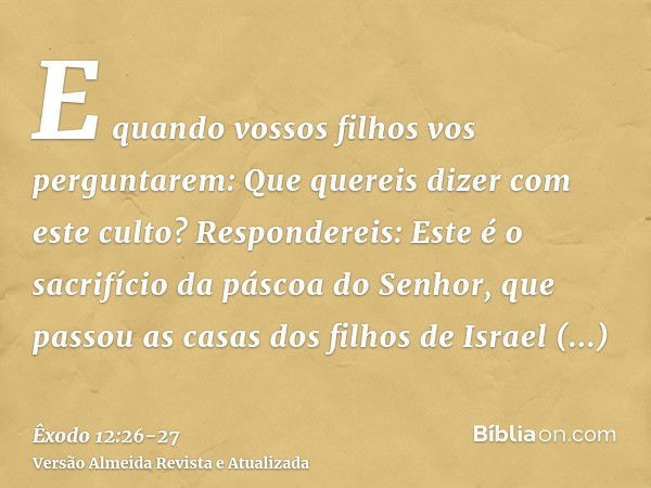 E quando vossos filhos vos perguntarem: Que quereis dizer com este culto?Respondereis: Este é o sacrifício da páscoa do Senhor, que passou as casas dos filhos d