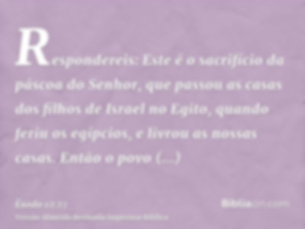 Respondereis: Este é o sacrifício da páscoa do Senhor, que passou as casas dos filhos de Israel no Egito, quando feriu os egípcios, e livrou as nossas casas. En