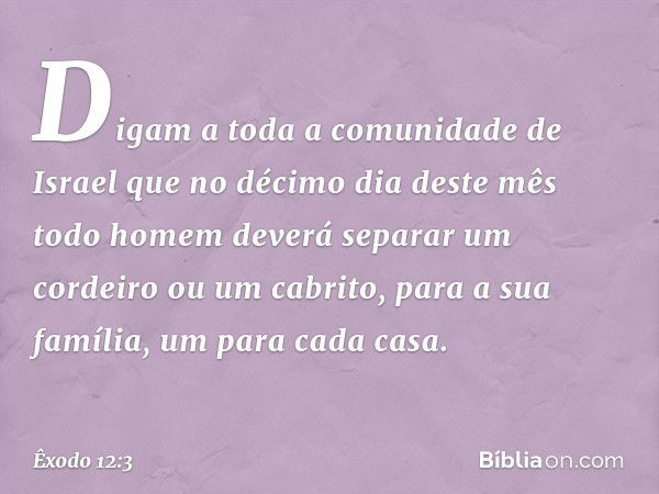 Digam a toda a comunidade de Israel que no décimo dia deste mês todo homem deverá separar um cordeiro ou um cabrito, para a sua família, um para cada casa. -- Ê