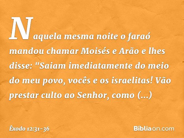 Naquela mesma noite o faraó mandou chamar Moisés e Arão e lhes disse: "Saiam ime­diatamente do meio do meu povo, vocês e os israelitas! Vão prestar culto ao Sen