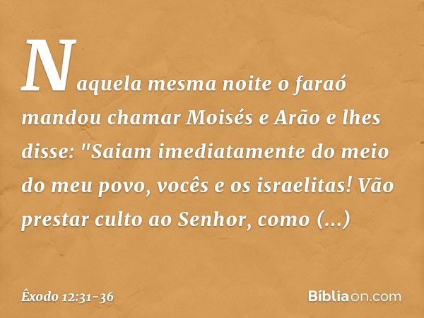 Naquela mesma noite o faraó mandou chamar Moisés e Arão e lhes disse: "Saiam ime­diatamente do meio do meu povo, vocês e os israelitas! Vão prestar culto ao Sen