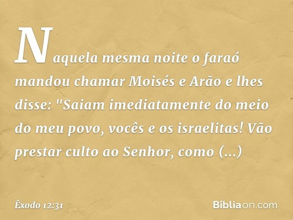 Naquela mesma noite o faraó mandou chamar Moisés e Arão e lhes disse: "Saiam ime­diatamente do meio do meu povo, vocês e os israelitas! Vão prestar culto ao Sen