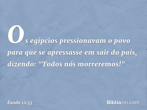 Os egípcios pressionavam o povo para que se apressasse em sair do país, dizendo: "Todos nós morreremos!" -- Êxodo 12:33