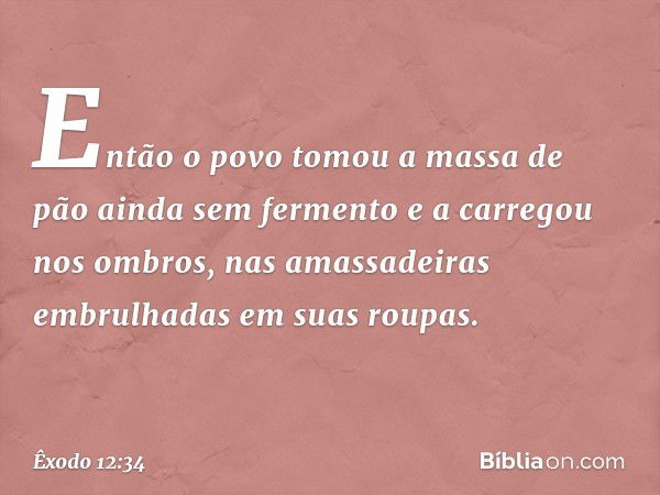 Então o povo to­mou a massa de pão ainda sem fermento e a carregou nos ombros, nas amassadeiras embrulhadas em suas roupas. -- Êxodo 12:34