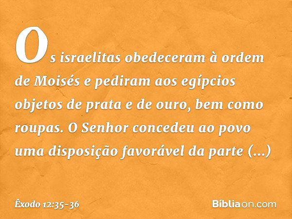 Os israelitas obedeceram à ordem de Moisés e pediram aos egípcios objetos de prata e de ouro, bem como roupas. O Senhor concedeu ao povo uma disposição favoráve