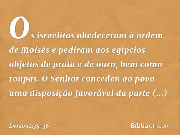 Os israelitas obedeceram à ordem de Moisés e pediram aos egípcios objetos de prata e de ouro, bem como roupas. O Senhor concedeu ao povo uma disposição favoráve