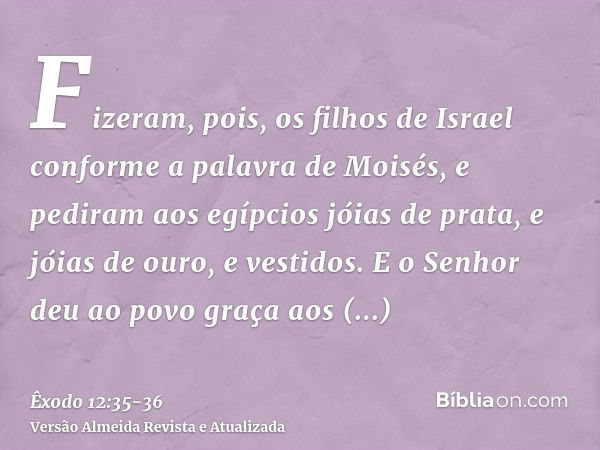 Fizeram, pois, os filhos de Israel conforme a palavra de Moisés, e pediram aos egípcios jóias de prata, e jóias de ouro, e vestidos.E o Senhor deu ao povo graça