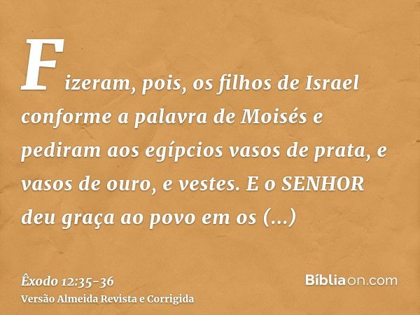 Fizeram, pois, os filhos de Israel conforme a palavra de Moisés e pediram aos egípcios vasos de prata, e vasos de ouro, e vestes.E o SENHOR deu graça ao povo em