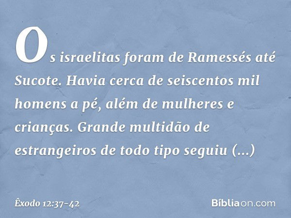 Os israelitas foram de Ramessés até Sucote. Havia cerca de seiscentos mil homens a pé, além de mulheres e crianças. Grande multidão de estrangeiros de todo tipo