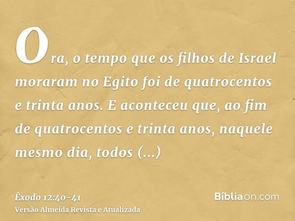 Ora, o tempo que os filhos de Israel moraram no Egito foi de quatrocentos e trinta anos.E aconteceu que, ao fim de quatrocentos e trinta anos, naquele mesmo dia