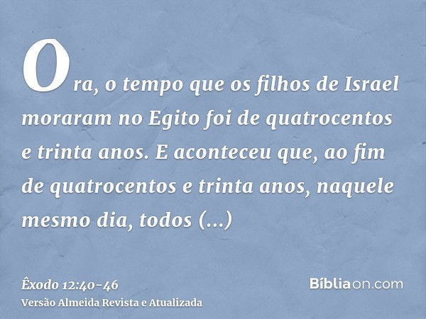 Ora, o tempo que os filhos de Israel moraram no Egito foi de quatrocentos e trinta anos.E aconteceu que, ao fim de quatrocentos e trinta anos, naquele mesmo dia