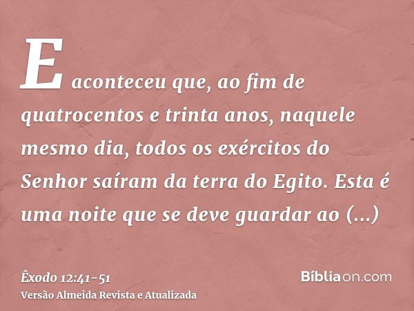 E aconteceu que, ao fim de quatrocentos e trinta anos, naquele mesmo dia, todos os exércitos do Senhor saíram da terra do Egito.Esta é uma noite que se deve gua