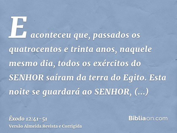 E aconteceu que, passados os quatrocentos e trinta anos, naquele mesmo dia, todos os exércitos do SENHOR saíram da terra do Egito.Esta noite se guardará ao SENH