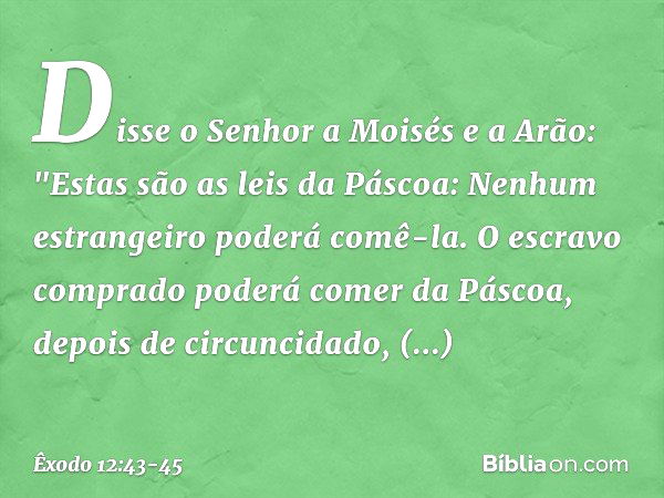 Disse o Senhor a Moisés e a Arão: "Estas são as leis da Páscoa: Nenhum estrangei­ro poderá comê-la. O escravo comprado pode­rá comer da Páscoa, depois de circun