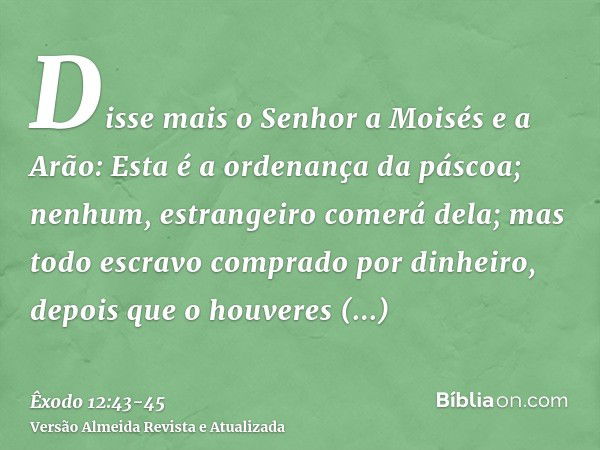 Disse mais o Senhor a Moisés e a Arão: Esta é a ordenança da páscoa; nenhum, estrangeiro comerá dela;mas todo escravo comprado por dinheiro, depois que o houver