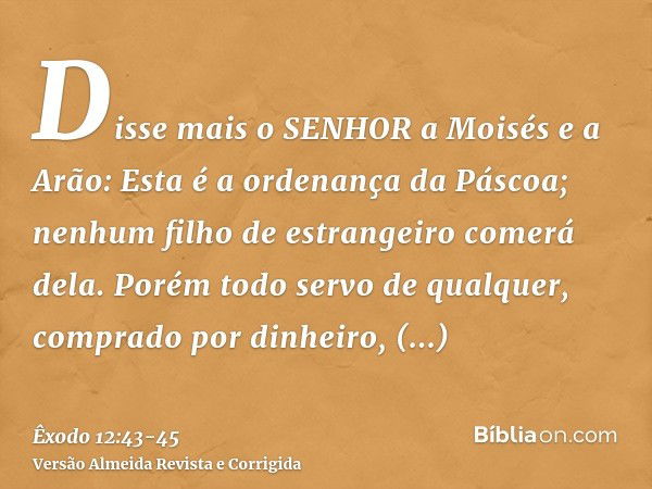 Disse mais o SENHOR a Moisés e a Arão: Esta é a ordenança da Páscoa; nenhum filho de estrangeiro comerá dela.Porém todo servo de qualquer, comprado por dinheiro