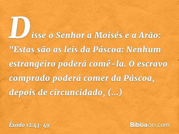 Disse o Senhor a Moisés e a Arão: "Estas são as leis da Páscoa: Nenhum estrangei­ro poderá comê-la. O escravo comprado pode­rá comer da Páscoa, depois de circun