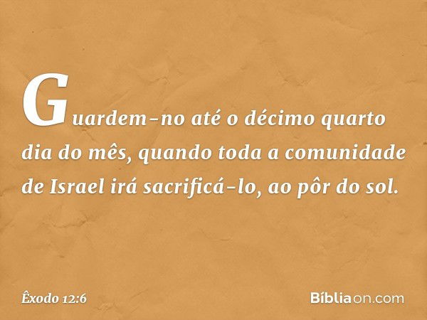 Guardem-no até o décimo quarto dia do mês, quando toda a comunidade de Israel irá sacrificá-lo, ao pôr do sol. -- Êxodo 12:6