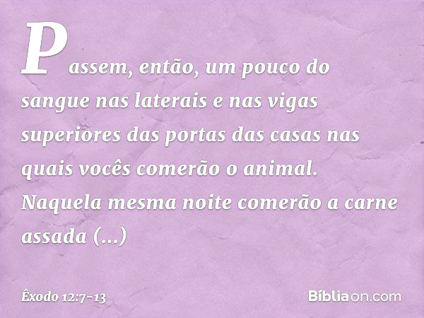 Pas­sem, então, um pouco do sangue nas laterais e nas vigas superiores das portas das casas nas quais vocês comerão o animal. Naquela mesma noite comerão a carn