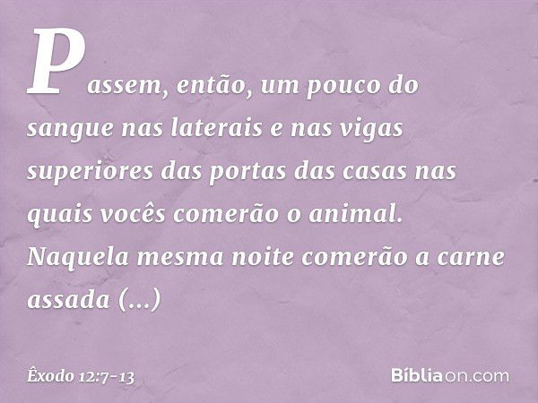 Pas­sem, então, um pouco do sangue nas laterais e nas vigas superiores das portas das casas nas quais vocês comerão o animal. Naquela mesma noite comerão a carn