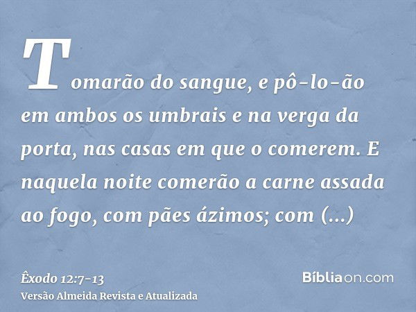 Tomarão do sangue, e pô-lo-ão em ambos os umbrais e na verga da porta, nas casas em que o comerem.E naquela noite comerão a carne assada ao fogo, com pães ázimo