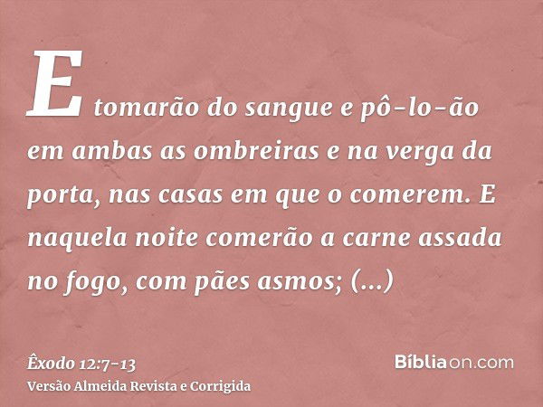 E tomarão do sangue e pô-lo-ão em ambas as ombreiras e na verga da porta, nas casas em que o comerem.E naquela noite comerão a carne assada no fogo, com pães as