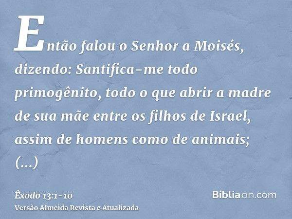 Então falou o Senhor a Moisés, dizendo:Santifica-me todo primogênito, todo o que abrir a madre de sua mãe entre os filhos de Israel, assim de homens como de ani