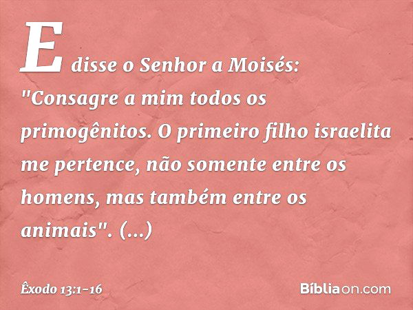 E disse o Senhor a Moisés: "Consagre a mim todos os primogênitos. O primeiro filho israelita me pertence, não somente entre os homens, mas tam­bém entre os anim