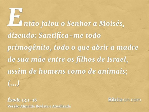 Então falou o Senhor a Moisés, dizendo:Santifica-me todo primogênito, todo o que abrir a madre de sua mãe entre os filhos de Israel, assim de homens como de ani