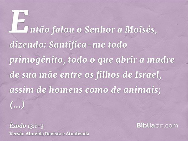 Então falou o Senhor a Moisés, dizendo:Santifica-me todo primogênito, todo o que abrir a madre de sua mãe entre os filhos de Israel, assim de homens como de ani