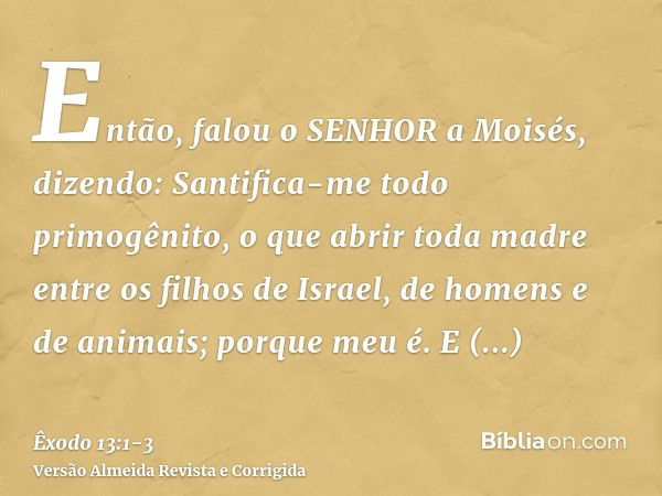 Então, falou o SENHOR a Moisés, dizendo:Santifica-me todo primogênito, o que abrir toda madre entre os filhos de Israel, de homens e de animais; porque meu é.E 