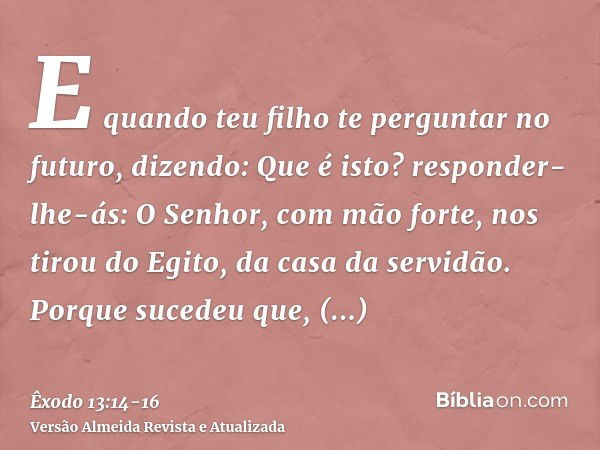 E quando teu filho te perguntar no futuro, dizendo: Que é isto? responder-lhe-ás: O Senhor, com mão forte, nos tirou do Egito, da casa da servidão.Porque sucede