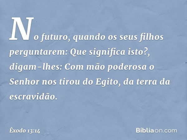 "No futuro, quando os seus filhos perguntarem: 'Que significa isto?', digam-lhes: Com mão poderosa o Senhor nos tirou do Egi­to, da terra da escravidão. -- Êxod