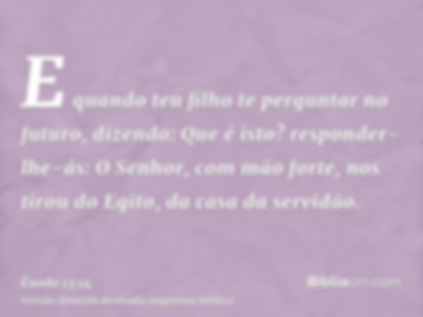 E quando teu filho te perguntar no futuro, dizendo: Que é isto? responder-lhe-ás: O Senhor, com mão forte, nos tirou do Egito, da casa da servidão.