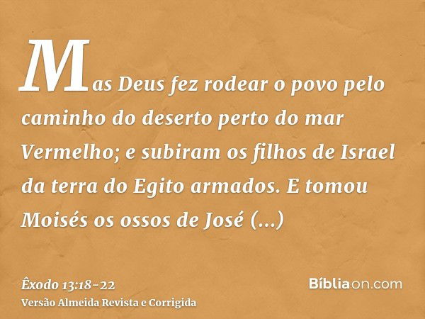 Mas Deus fez rodear o povo pelo caminho do deserto perto do mar Vermelho; e subiram os filhos de Israel da terra do Egito armados.E tomou Moisés os ossos de Jos