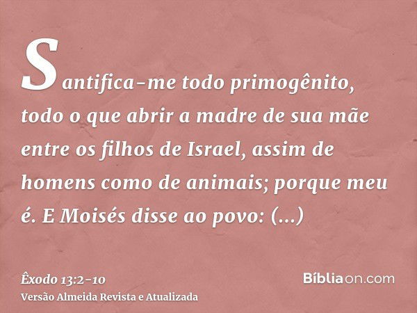 Santifica-me todo primogênito, todo o que abrir a madre de sua mãe entre os filhos de Israel, assim de homens como de animais; porque meu é.E Moisés disse ao po