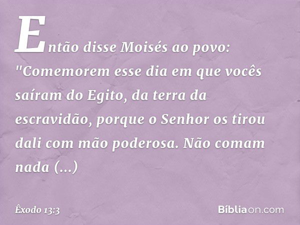 Então disse Moisés ao povo: "Come­morem esse dia em que vocês saíram do Egito, da terra da escravidão, porque o Senhor os tirou dali com mão poderosa. Não comam