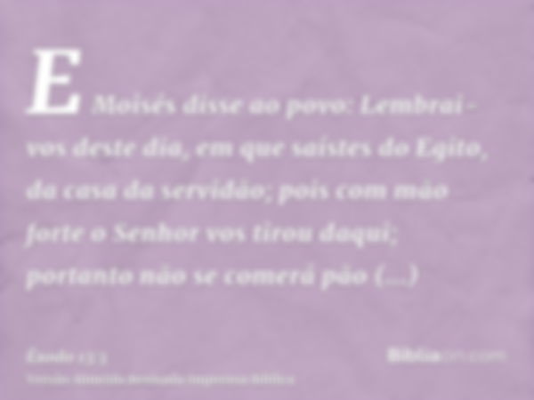 E Moisés disse ao povo: Lembrai-vos deste dia, em que saístes do Egito, da casa da servidão; pois com mão forte o Senhor vos tirou daqui; portanto não se comerá