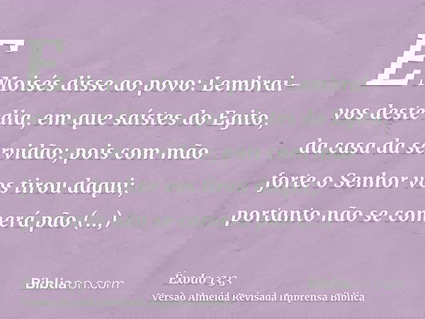 E Moisés disse ao povo: Lembrai-vos deste dia, em que saístes do Egito, da casa da servidão; pois com mão forte o Senhor vos tirou daqui; portanto não se comerá