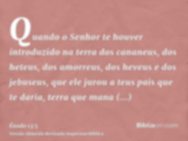 Quando o Senhor te houver introduzido na terra dos cananeus, dos heteus, dos amorreus, dos heveus e dos jebuseus, que ele jurou a teus pais que te daria, terra 