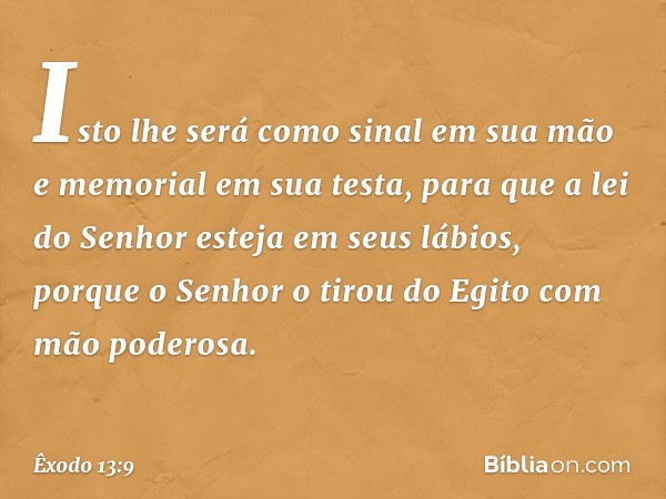 Isto lhe será como sinal em sua mão e memorial em sua testa, para que a lei do Senhor esteja em seus lábios, porque o ­Senhor o tirou do Egito com mão poderosa.