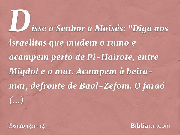 Disse o Senhor a Moisés: "Diga aos israelitas que mudem o rumo e acampem perto de Pi-Hairote, entre Migdol e o mar. Acam­pem à beira-mar, defronte de Baal-Zefom