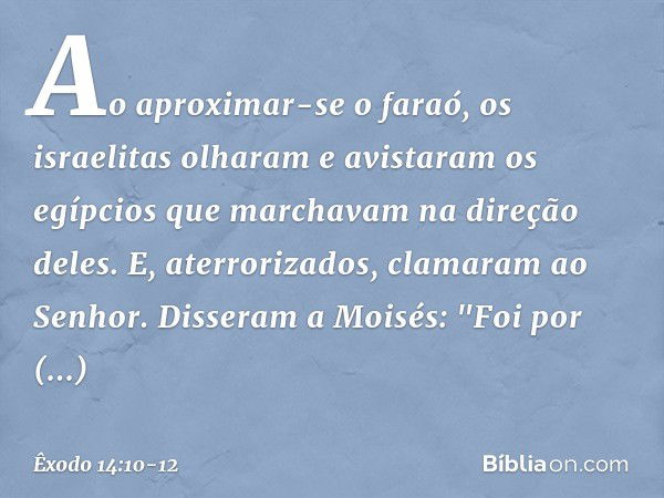 Ao aproximar-se o faraó, os israelitas olharam e avistaram os egípcios que marcha­vam na direção deles. E, aterrorizados, clama­ram ao Senhor. Disseram a Moisés