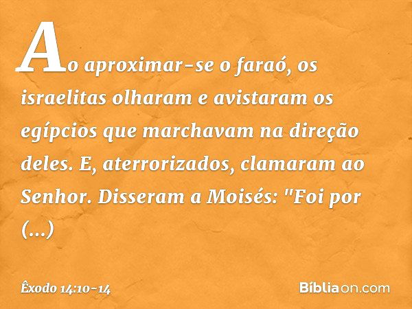 Ao aproximar-se o faraó, os israelitas olharam e avistaram os egípcios que marcha­vam na direção deles. E, aterrorizados, clama­ram ao Senhor. Disseram a Moisés