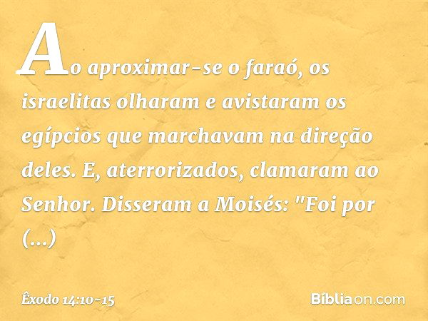 Ao aproximar-se o faraó, os israelitas olharam e avistaram os egípcios que marcha­vam na direção deles. E, aterrorizados, clama­ram ao Senhor. Disseram a Moisés