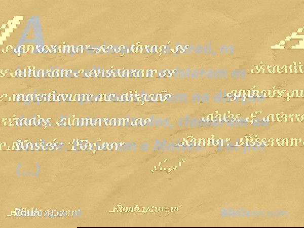 Ao aproximar-se o faraó, os israelitas olharam e avistaram os egípcios que marchavam na direção deles. E, aterrorizados, clamaram ao Senhor. Disseram a Moisés
